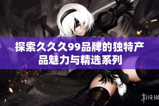 探索久久久99品牌的独特产品魅力与精选系列