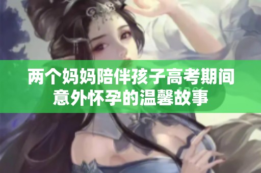 两个妈妈陪伴孩子高考期间意外怀孕的温馨故事