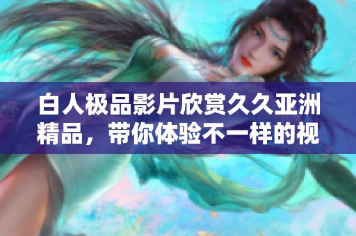 白人极品影片欣赏久久亚洲精品，带你体验不一样的视听盛宴