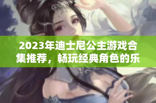 2023年迪士尼公主游戏合集推荐，畅玩经典角色的乐趣合集