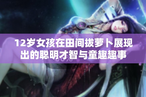 12岁女孩在田间拔萝卜展现出的聪明才智与童趣趣事