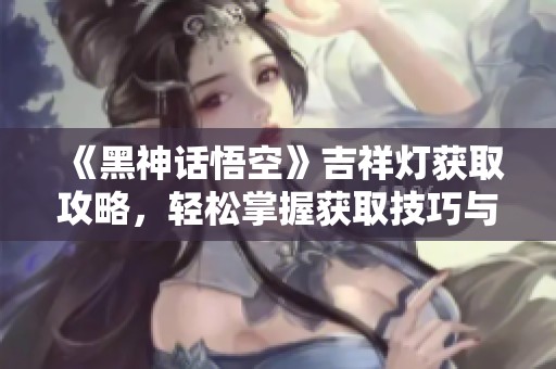 《黑神话悟空》吉祥灯获取攻略，轻松掌握获取技巧与流程！