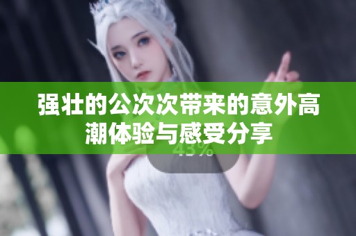 强壮的公次次带来的意外高潮体验与感受分享