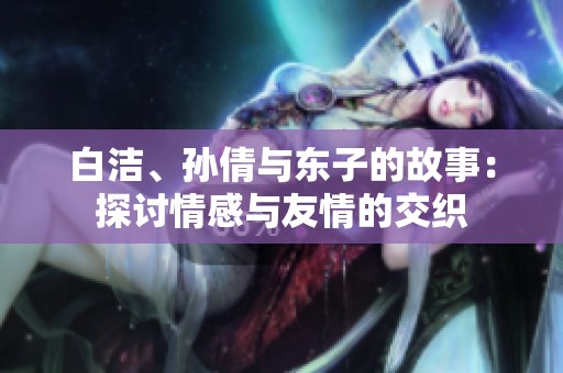 白洁、孙倩与东子的故事：探讨情感与友情的交织