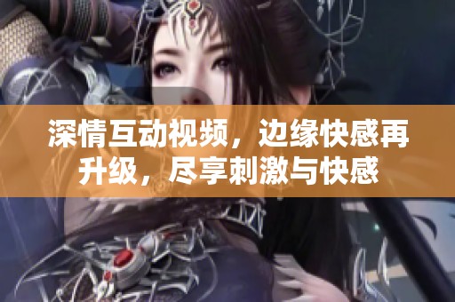 深情互动视频，边缘快感再升级，尽享刺激与快感