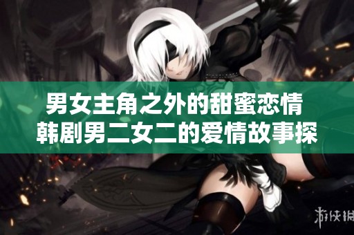 男女主角之外的甜蜜恋情 韩剧男二女二的爱情故事探寻