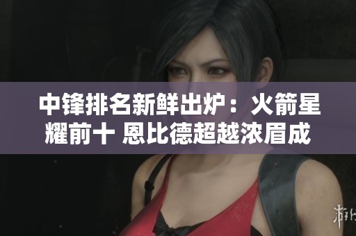 中锋排名新鲜出炉：火箭星耀前十 恩比德超越浓眉成焦点