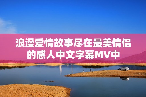 浪漫爱情故事尽在最美情侣的感人中文字幕MV中