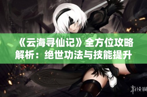 《云海寻仙记》全方位攻略解析：绝世功法与技能提升秘籍