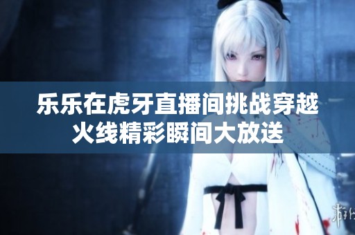 乐乐在虎牙直播间挑战穿越火线精彩瞬间大放送
