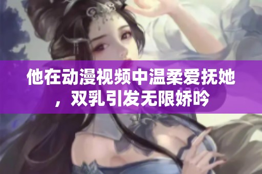 他在动漫视频中温柔爱抚她，双乳引发无限娇吟