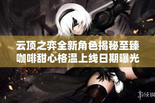 云顶之弈全新角色揭秘至臻咖啡甜心格温上线日期曝光