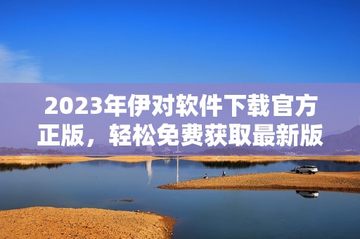 2023年伊对软件下载官方正版，轻松免费获取最新版本
