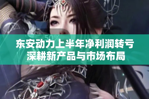 东安动力上半年净利润转亏 深耕新产品与市场布局