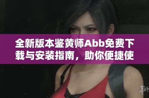 全新版本鉴黄师Abb免费下载与安装指南，助你便捷使用旧版