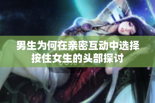 男生为何在亲密互动中选择按住女生的头部探讨