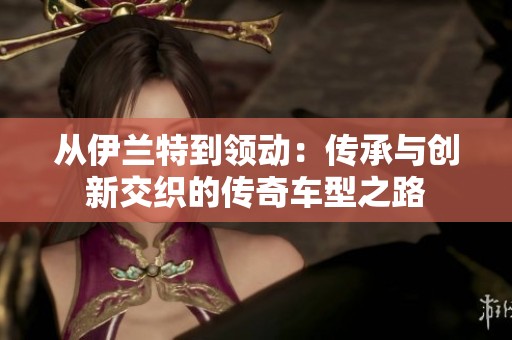 从伊兰特到领动：传承与创新交织的传奇车型之路