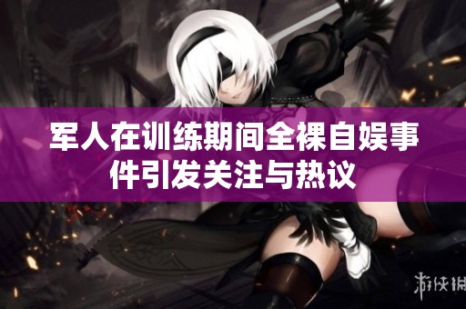 军人在训练期间全裸自娱事件引发关注与热议