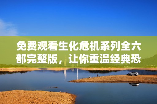 免费观看生化危机系列全六部完整版，让你重温经典恐怖之旅