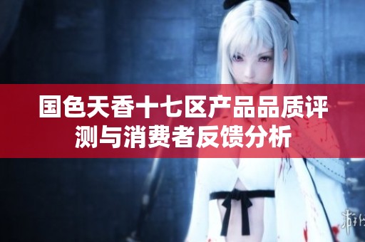 国色天香十七区产品品质评测与消费者反馈分析
