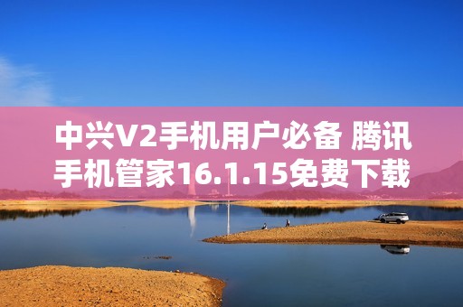 中兴V2手机用户必备 腾讯手机管家16.1.15免费下载指南