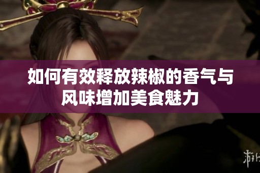 如何有效释放辣椒的香气与风味增加美食魅力