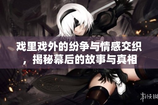 戏里戏外的纷争与情感交织，揭秘幕后的故事与真相
