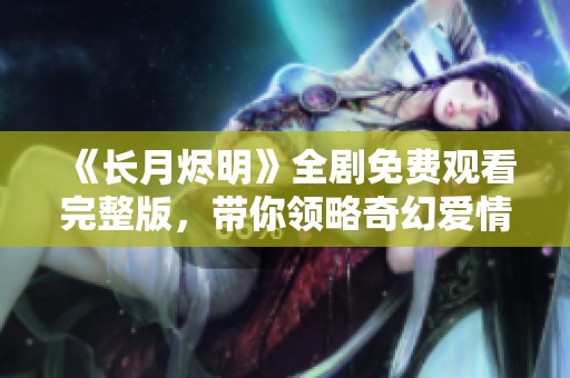 《长月烬明》全剧免费观看完整版，带你领略奇幻爱情之旅