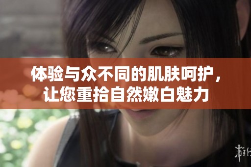 体验与众不同的肌肤呵护，让您重拾自然嫩白魅力