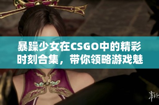 暴躁少女在CSGO中的精彩时刻合集，带你领略游戏魅力