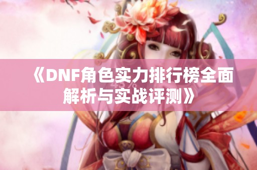 《DNF角色实力排行榜全面解析与实战评测》