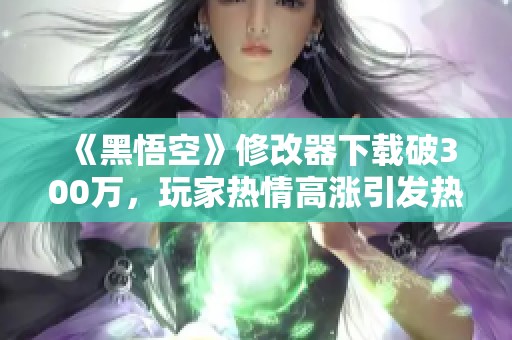 《黑悟空》修改器下载破300万，玩家热情高涨引发热议