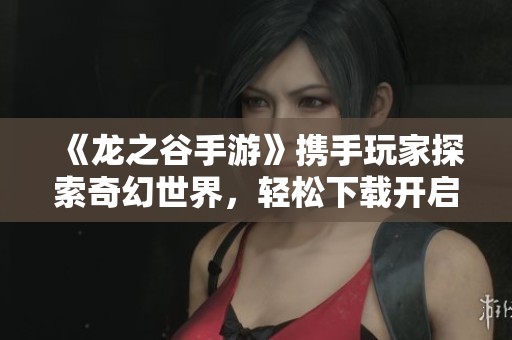 《龙之谷手游》携手玩家探索奇幻世界，轻松下载开启冒险之旅