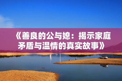 《善良的公与媳：揭示家庭矛盾与温情的真实故事》