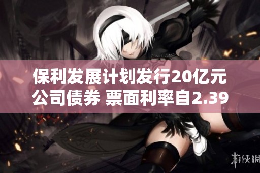 保利发展计划发行20亿元公司债券 票面利率自2.39%起步