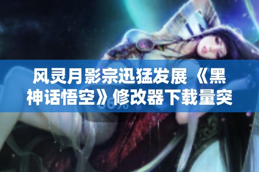 风灵月影宗迅猛发展 《黑神话悟空》修改器下载量突破三百万大关