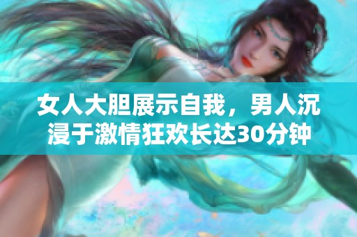 女人大胆展示自我，男人沉浸于激情狂欢长达30分钟