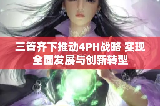 三管齐下推动4PH战略 实现全面发展与创新转型