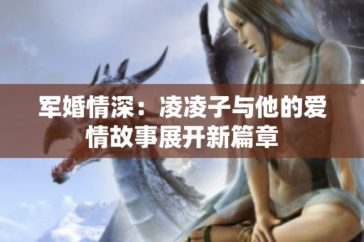 军婚情深：凌凌子与他的爱情故事展开新篇章