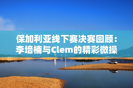 保加利亚线下赛决赛回顾：李培楠与Clem的精彩微操对决