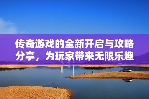 传奇游戏的全新开启与攻略分享，为玩家带来无限乐趣