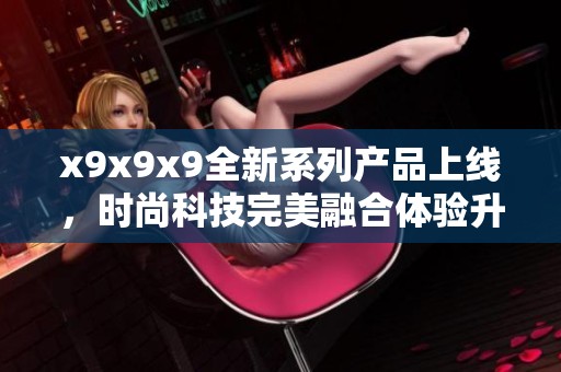x9x9x9全新系列产品上线，时尚科技完美融合体验升级
