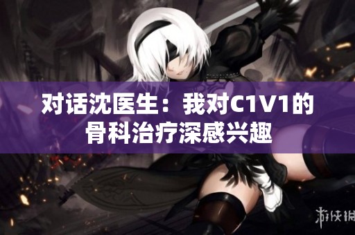 对话沈医生：我对C1V1的骨科治疗深感兴趣