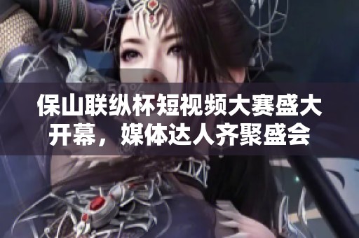 保山联纵杯短视频大赛盛大开幕，媒体达人齐聚盛会
