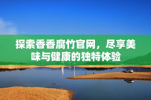 探索香香腐竹官网，尽享美味与健康的独特体验