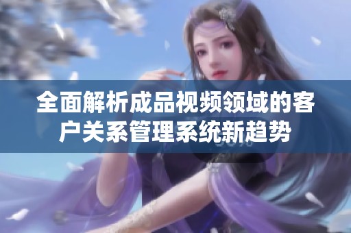 全面解析成品视频领域的客户关系管理系统新趋势