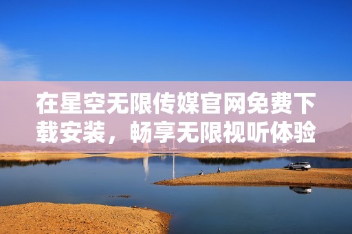 在星空无限传媒官网免费下载安装，畅享无限视听体验