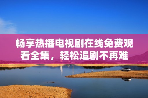 畅享热播电视剧在线免费观看全集，轻松追剧不再难