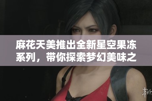 麻花天美推出全新星空果冻系列，带你探索梦幻美味之旅