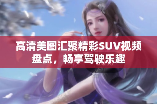 高清美图汇聚精彩SUV视频盘点，畅享驾驶乐趣